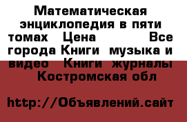 Математическая энциклопедия в пяти томах › Цена ­ 1 000 - Все города Книги, музыка и видео » Книги, журналы   . Костромская обл.